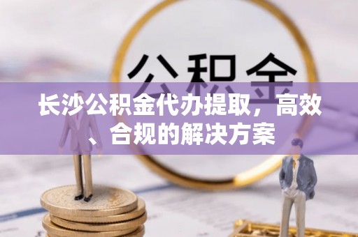永川长沙公积金代办提取，高效、合规的解决方案
