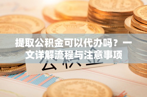 永川提取公积金可以代办吗？一文详解流程与注意事项