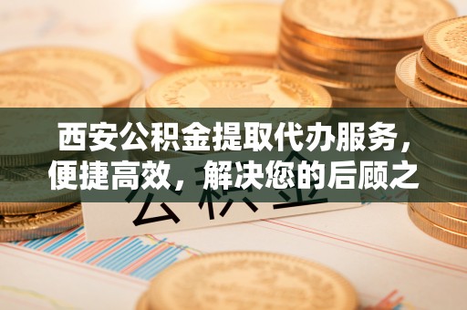 永川西安公积金提取代办服务，便捷高效，解决您的后顾之忧