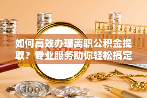 永川如何高效办理离职公积金提取？专业服务助你轻松搞定