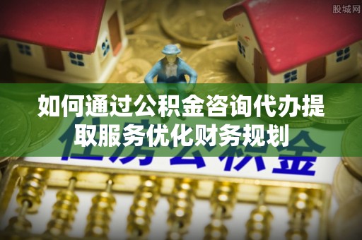 永川如何通过公积金咨询代办提取服务优化财务规划