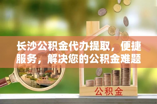 永川长沙公积金代办提取，便捷服务，解决您的公积金难题