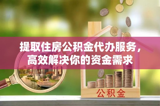 永川提取住房公积金代办服务，高效解决你的资金需求