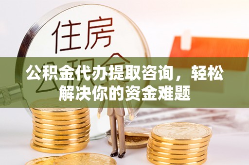 永川公积金代办提取咨询，轻松解决你的资金难题